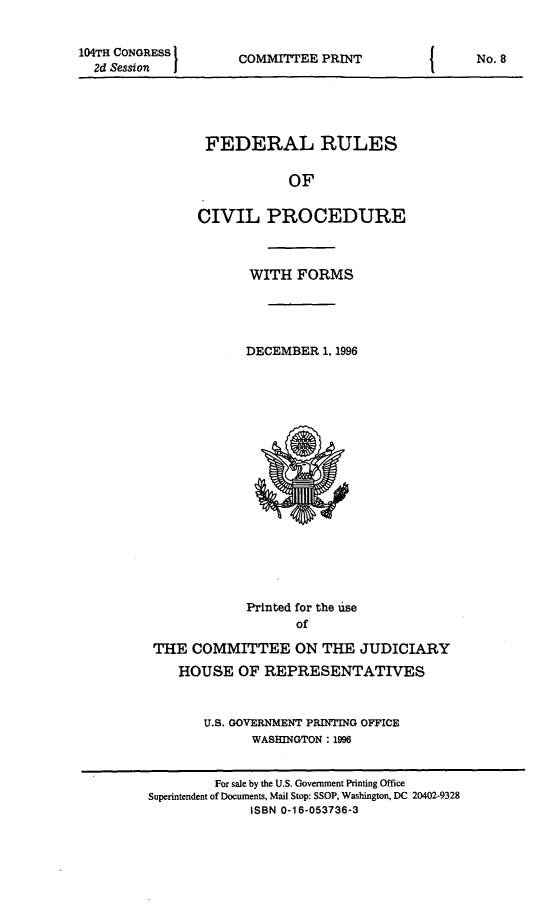 handle is hein.usfed/frucipf1996 and id is 1 raw text is: 104TH CONGRESS
2d Session  I

COMMITTEE PRINT

FEDERAL RULES
OF
CIVIL PROCEDURE

WITH FORMS
DECEMBER 1, 1996

Printed for the use
of
THE COMMITTEE ON THE JUDICIARY
HOUSE OF REPRESENTATIVES
U.S. GOVERNMENT PRINTING OFFICE
WASHINGTON : 1996

I

No. 8

For sale by the U.S. Government Printing Office
Superintendent of Documents, Mail Stop: SSOP, Washington, DC 20402-9328
ISBN 0-16-053736-3


