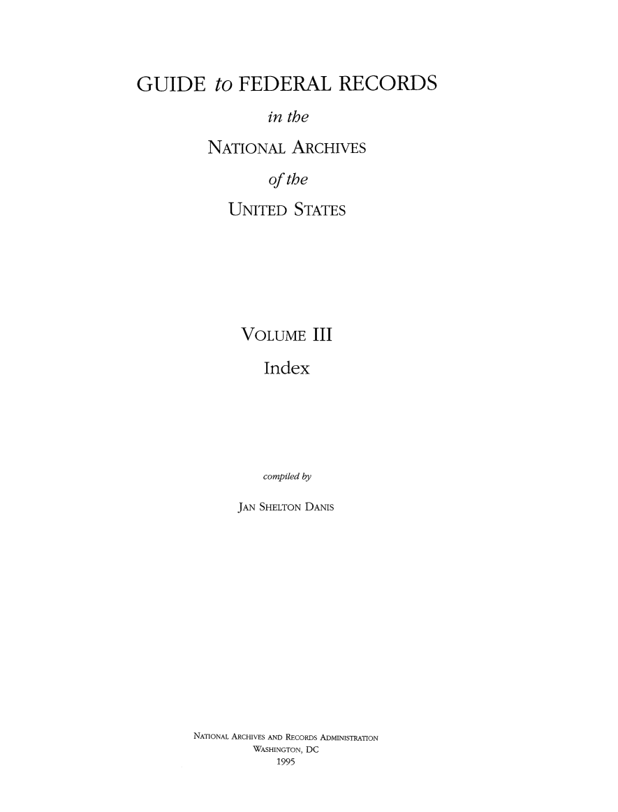 handle is hein.usfed/gufedrec0003 and id is 1 raw text is: 



GUIDE to FEDERAL RECORDS

                  in the

          NATIONAL ARCHIVES

                  of the


UNITED STATES







  VOLUME III

     Index






     compiled by

 JAN SHELTON DANIS


NATIONAL ARCHIVES AND RECORDS ADMINISTRATION
        WASHINGTON, DC
           1995


