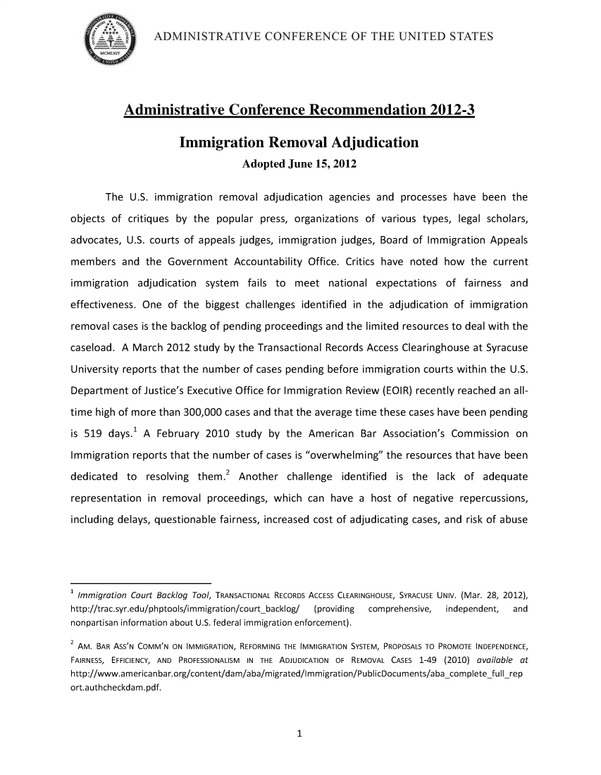 handle is hein.usfed/immgrmvj0001 and id is 1 raw text is: 

                ADMINISTRATIVE CONFERENCE OF THE UNITED STATES





          Administrative Conference Recommendation 2012-3

                     Immigration Removal Adjudication
                                 Adopted June 15, 2012


       The U.S. immigration removal adjudication agencies and processes have been the

objects of critiques by the popular press, organizations of various types, legal scholars,

advocates, U.S. courts of appeals judges, immigration judges, Board of Immigration Appeals

members and the Government Accountability Office. Critics have noted how the current

immigration adjudication system fails to meet national expectations of fairness and

effectiveness. One of the biggest challenges identified in the adjudication of immigration

removal cases is the backlog of pending proceedings and the limited resources to deal with the

caseload. A March 2012 study by the Transactional Records Access Clearinghouse at Syracuse

University reports that the number of cases pending before immigration courts within the U.S.

Department of Justice's Executive Office for Immigration Review (EOIR) recently reached an all-

time high of more than 300,000 cases and that the average time these cases have been pending

is 519 days.1 A February 2010 study by the American Bar Association's Commission on

Immigration reports that the number of cases is overwhelming the resources that have been
                              2
dedicated to resolving them. Another challenge identified is the lack of adequate

representation in removal proceedings, which can have a host of negative repercussions,

including delays, questionable fairness, increased cost of adjudicating cases, and risk of abuse





1 Immigration Court Backlog Tool, TRANSACTIONAL RECORDS ACCESS CLEARINGHOUSE, SYRACUSE UNIV. (Mar. 28, 2012),
http://trac.syr.edu/phptools/immigration/courtbacklog/  (providing  comprehensive, independent,  and
nonpartisan information about U.S. federal immigration enforcement).
2 AM. BAR ASS'N COMM'N ON IMMIGRATION, REFORMING THE IMMIGRATION SYSTEM, PROPOSALS TO PROMOTE INDEPENDENCE,
FAIRNESS, EFFICIENCY, AND PROFESSIONALISM IN THE ADJUDICATION OF REMOVAL CASES 1-49 (2010) available at
http://www.americanbar.org/content/dam/aba/migrated/Immigration/PublicDocuments/aba-complete full-rep
ort.authcheckdam.pdf.


