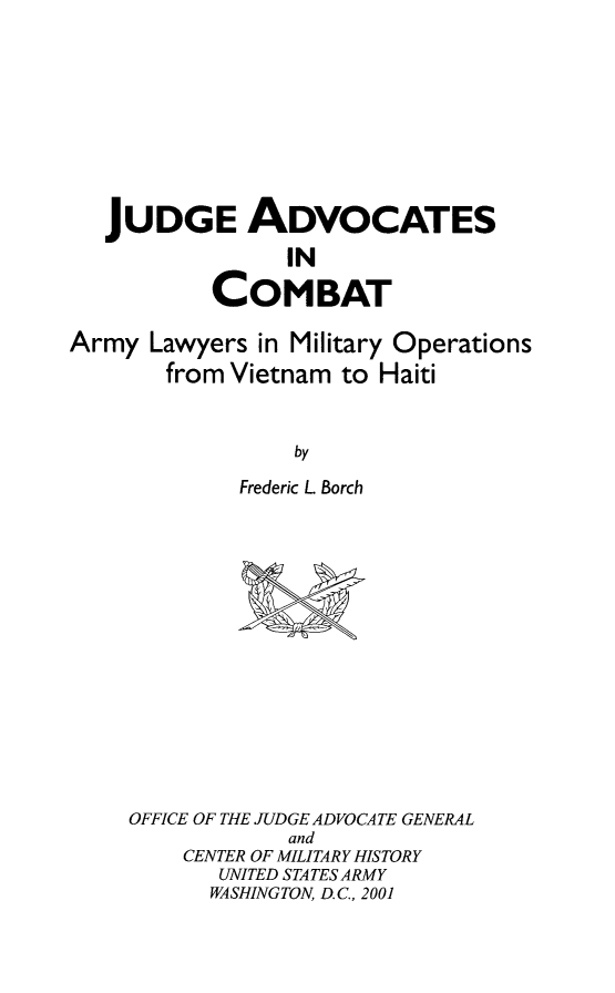 handle is hein.usfed/jadcbt0001 and id is 1 raw text is: JUDGE ADVOCATES
IN
COMBAT
Army Lawyers in Military Operations
from Vietnam to Haiti
by
Frederic L Borch

OFFICE OF THE JUDGE ADVOCATE GENERAL
and
CENTER OF MILITARY HISTORY
UNITED STATES ARMY
WASHINGTON, D.C., 2001


