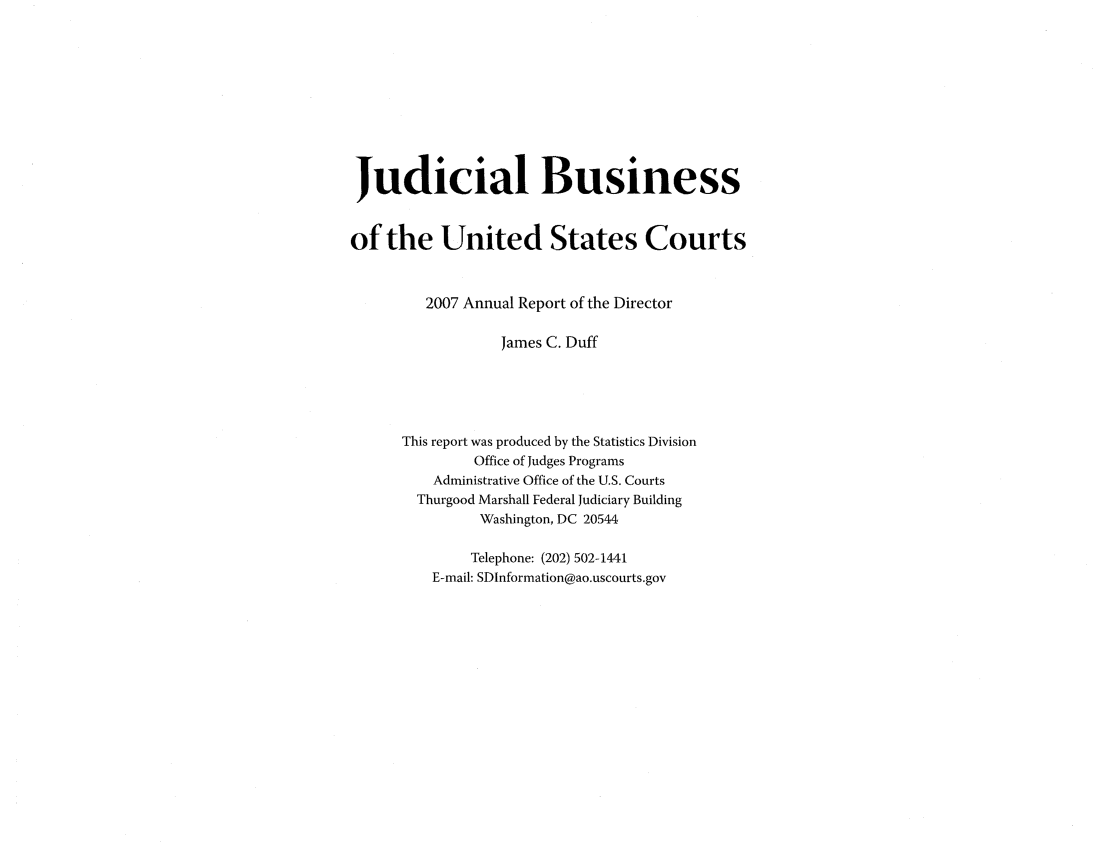 handle is hein.usfed/jubuus0001 and id is 1 raw text is: Judicial Business
of the United States Courts
2007 Annual Report of the Director
James C. Duff
This report was produced by the Statistics Division
Office of Judges Programs
Administrative Office of the U.S. Courts
Thurgood Marshall Federal Judiciary Building
Washington, DC 20544
Telephone: (202) 502-1441
E-mail: SDInformation@ao.uscourts.gov



