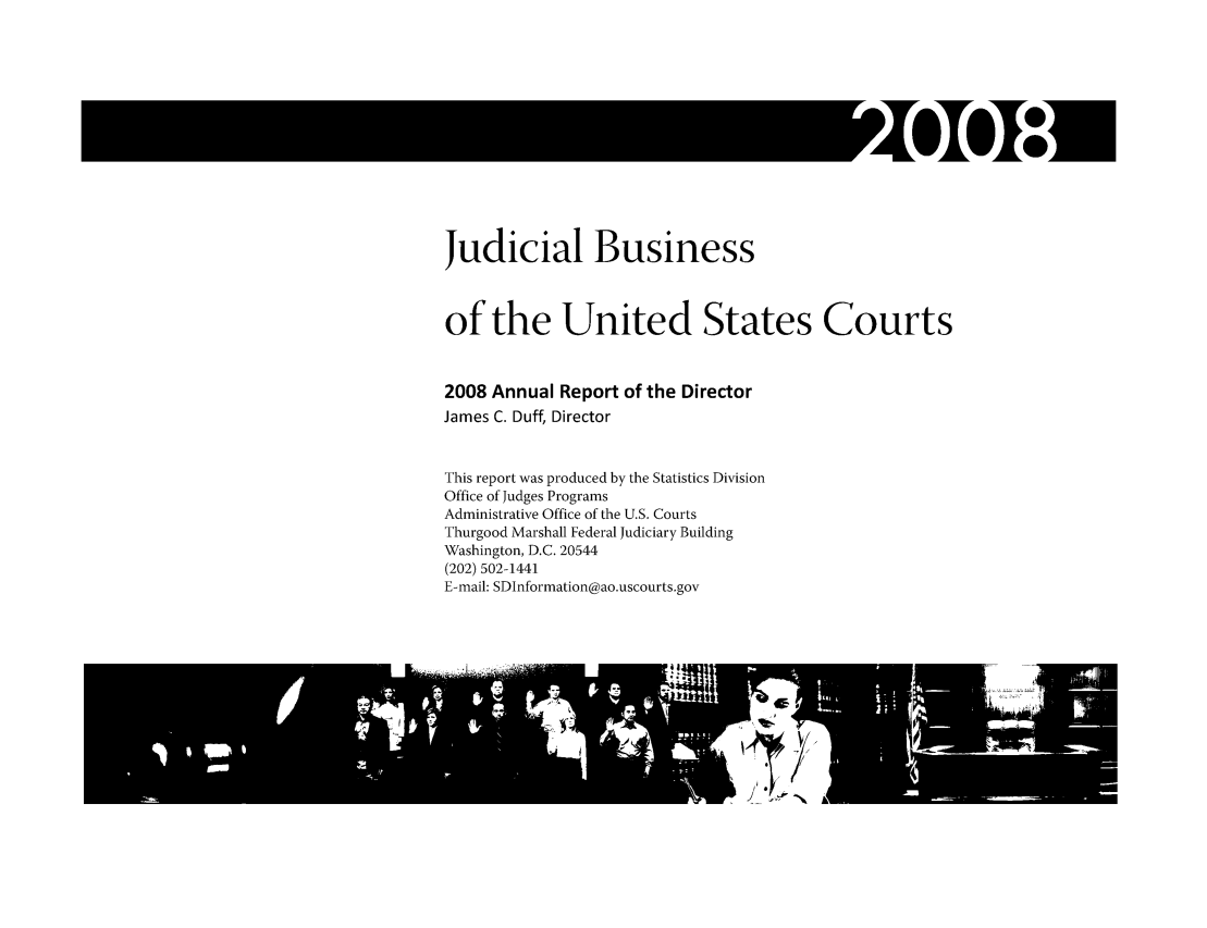 handle is hein.usfed/jubuus0002 and id is 1 raw text is: Judicial Business
of the United States Courts
2008 Annual Report of the Director
James C. Duff, Director
This report was produced by the Statistics Division
Office of Judges Programs
Administrative Office of the U.S. Courts
Thurgood Marshall Federal Judiciary Building
Washington, D.C. 20544
(202) 502-1441
E-mail: SDInformation@ao.uscourts.gov


