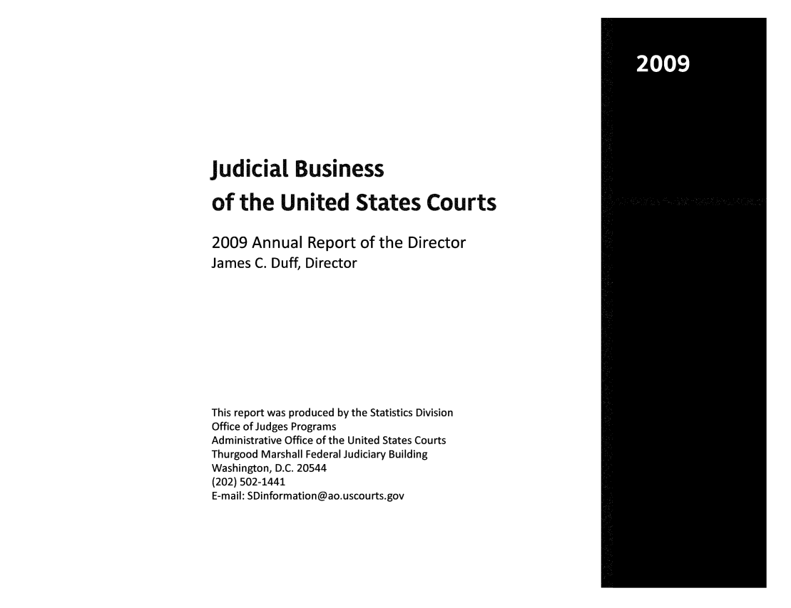 handle is hein.usfed/jubuus0003 and id is 1 raw text is: 2009

judicial Business
of the United States Courts
2009 Annual Report of the Director
James C. Duff, Director
This report was produced by the Statistics Division
Office of Judges Programs
Administrative Office of the United States Courts
Thurgood Marshall Federal Judiciary Building
Washington, D.C. 20544
(202) 502-1441
E-mail: SDinformation@ao.uscourts.gov


