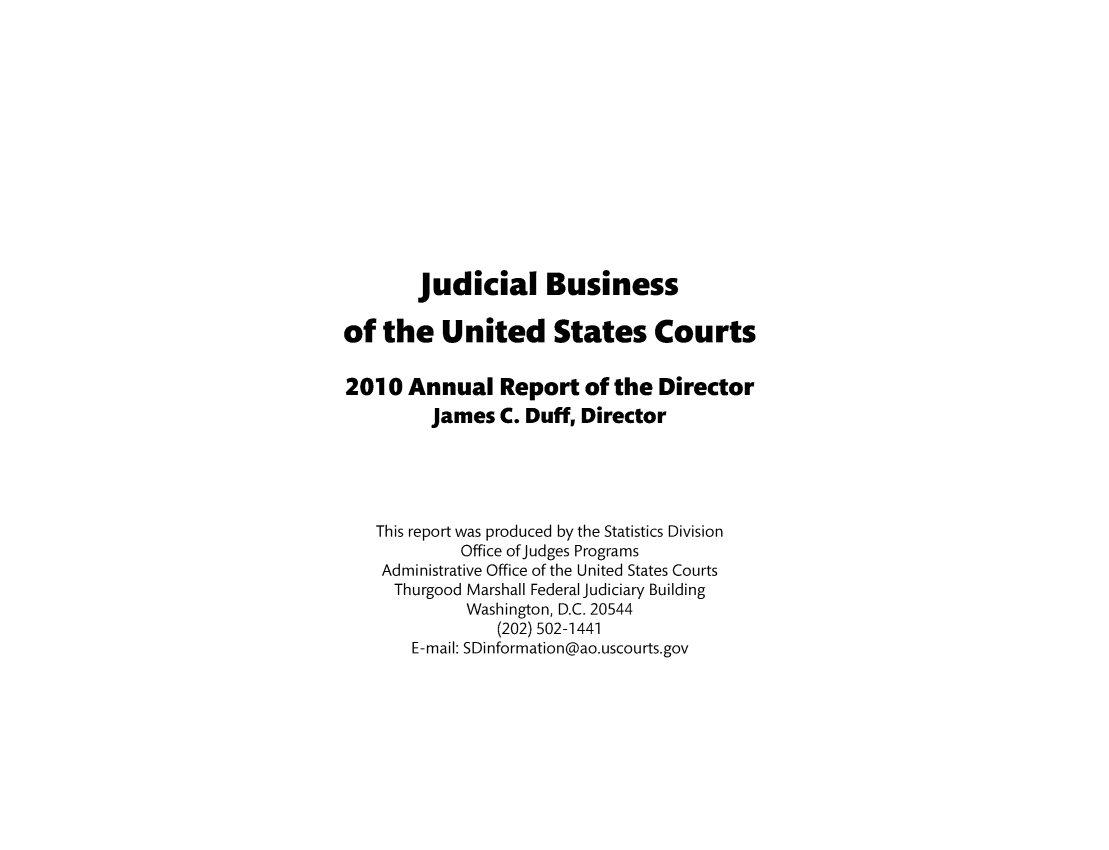 handle is hein.usfed/jubuus0004 and id is 1 raw text is: judicial Business
of the United States Courts
2010 Annual Report of the Director
James C. Duff, Director
This report was produced by the Statistics Division
Office of judges Programs
Administrative Office of the United States Courts
Thurgood Marshall Federal judiciary Building
Washington, D.C. 20544
(202) 502-1441
E-mail: SDinformation@ao.uscourts.gov


