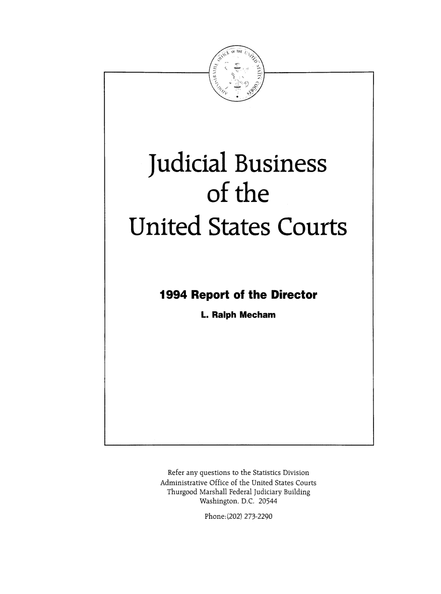 handle is hein.usfed/jubuus1994 and id is 1 raw text is: 
















    Judicial Business


               of the


United States Courts






      1994 Report of the Director

              L. Ralph Mecham


  Refer any questions to the Statistics Division
Administrative office of the United States Courts
Thurgood Marshall Federal Judiciary Building
        Washington, D.C. 20544


Phone: (202) 273-2290


