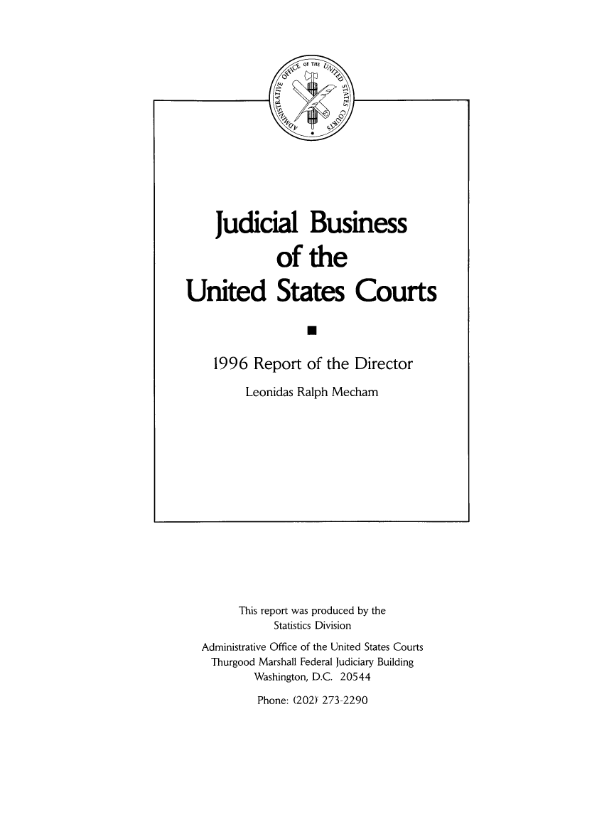 handle is hein.usfed/jubuus1996 and id is 1 raw text is: 

















     Judicial Business


              of   the


United States Courts

                   N


    1996   Report  of the Director

         Leonidas Ralph Mecham


      This report was produced by the
           Statistics Division

Administrative Office of the United States Courts
Thurgood Marshall Federal Judiciary Building
        Washington, D.C. 20544


Phone: (202)' 273-2290


of THE


