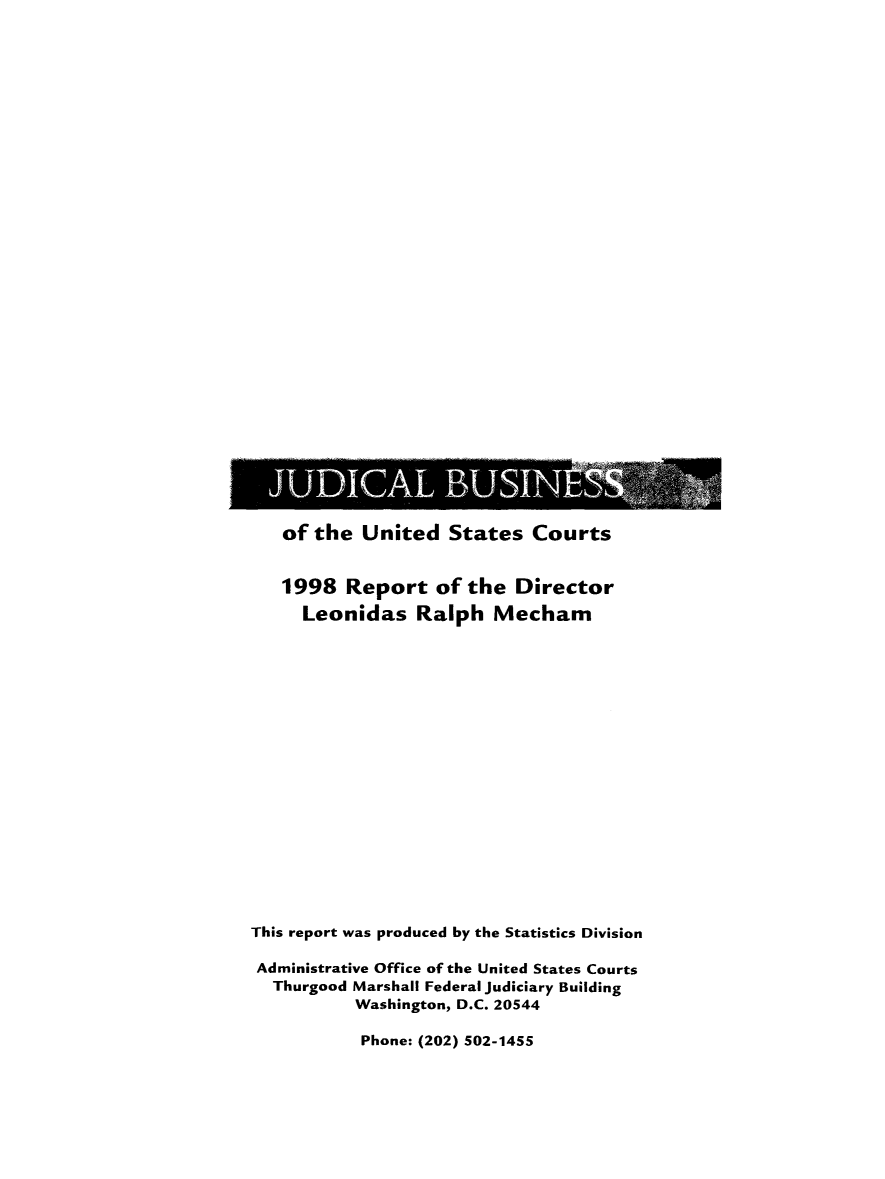 handle is hein.usfed/jubuus1998 and id is 1 raw text is: 































   of the  United   States   Courts


   1998   Report   of the  Director
     Leonidas Ralph Mecham



















This report was produced by the Statistics Division

Administrative Office of the United States Courts
  Thurgood Marshall Federal judiciary Building
           Washington, D.C. 20544

           Phone: (202) 502-1455


