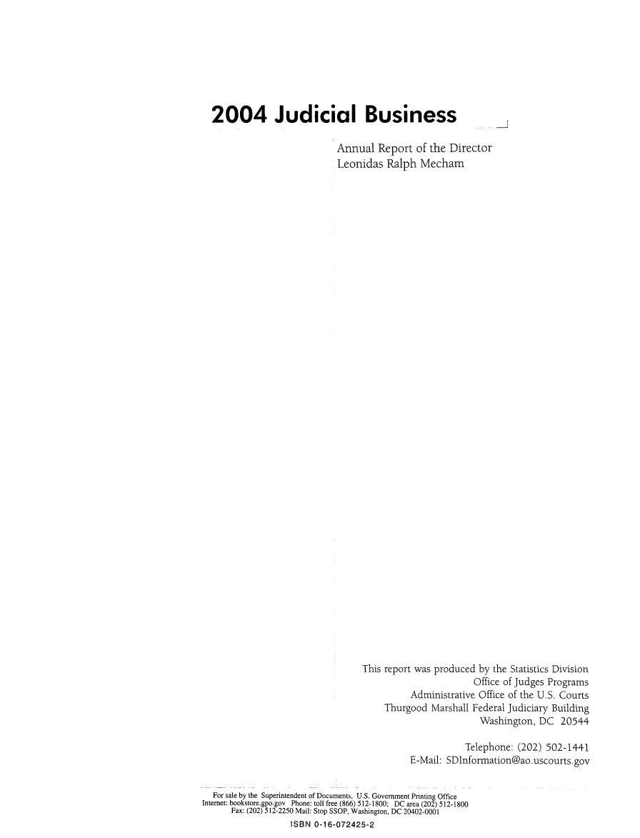handle is hein.usfed/jubuus2004 and id is 1 raw text is: 








  2004 Judicial Business

                            Annual  Report  of the Director
                            Leonidas  Ralph  Mecham










































                                 This report was produced by the Statistics Division
                                                        Office of Judges Programs
                                           Administrative Office of the U.S. Courts
                                      Thurgood  Marshall Federal Judiciary Building
                                                          Washington, DC  20544

                                                       Telephone: (202) 502-1441
                                           E-Mail: SDInformation@ao.uscourts.gov


  For sale by the Superintendent of Documents, U.S. Government Printing Office
Internet: bookstore.gpo.gov Phone: toll free (866) 512-1800; DC area (202) 512-1800
      Fax: (202) 512-2250 Mail: Stop SSOP, Washington, DC 20402-0001
                  ISBN 0-16-072425-2


