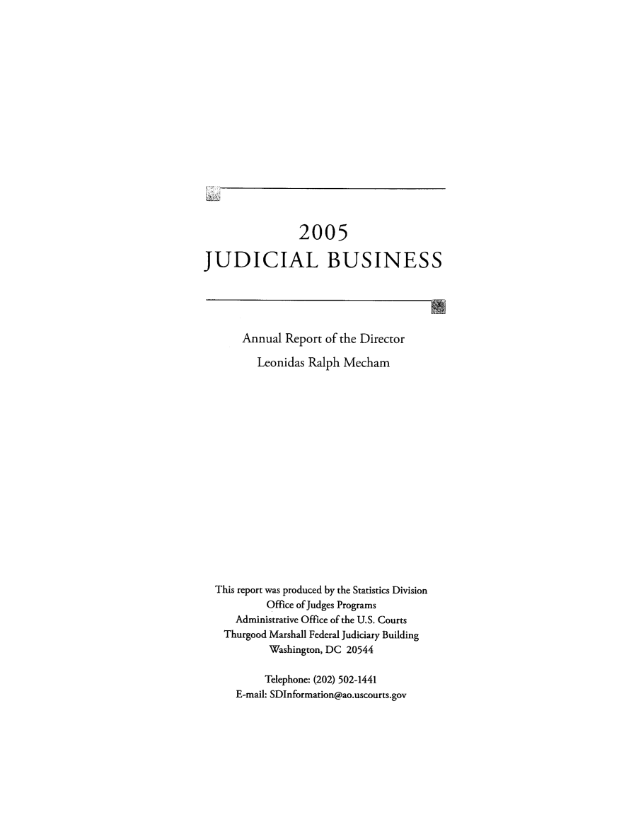 handle is hein.usfed/jubuus2005 and id is 1 raw text is: 

















                 2005

JUDICIAL BUSINESS





       Annual Report of the Director

         Leonidas Ralph Mecham


















  This report was produced by the Statistics Division
           Office of Judges Programs
      Administrative Office of the U.S. Courts
    Thurgood Marshall Federal Judiciary Building
           Washington, DC 20544

           Telephone: (202) 502-1441
      E-mail: SDInformation@ao.uscourts.gov


