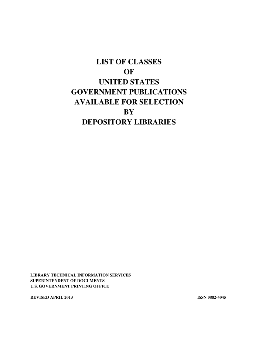 handle is hein.usfed/locusgdl2013 and id is 1 raw text is: LIST OF CLASSES
OF
UNITED STATES
GOVERNMENT PUBLICATIONS
AVAILABLE FOR SELECTION
BY
DEPOSITORY LIBRARIES
LIBRARY TECHNICAL INFORMATION SERVICES
SUPERINTENDENT OF DOCUMENTS
U.S. GOVERNMENT PRINTING OFFICE

REVISED APRIL 2013

ISSN 0882-4045


