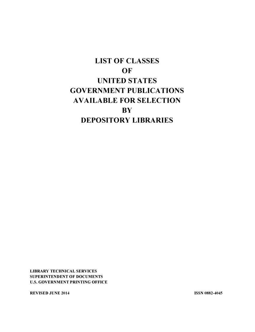 handle is hein.usfed/locusgdl2014 and id is 1 raw text is: LIST OF CLASSES
OF
UNITED STATES
GOVERNMENT PUBLICATIONS
AVAILABLE FOR SELECTION
BY
DEPOSITORY LIBRARIES
LIBRARY TECHNICAL SERVICES
SUPERINTENDENT OF DOCUMENTS
U.S. GOVERNMENT PRINTING OFFICE

REVISED JUNE 2014

ISSN 0882-4045


