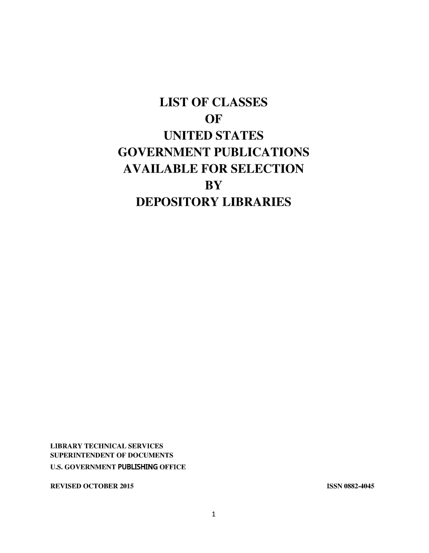 handle is hein.usfed/locusgdl2015 and id is 1 raw text is: 






                  LIST OF CLASSES
                         OF
                  UNITED   STATES
           GOVERNMENT PUBLICATIONS
           AVAILABLE FOR SELECTION
                         BY
              DEPOSITORY LIBRARIES


















LIBRARY TECHNICAL SERVICES
SUPERINTENDENT OF DOCUMENTS
U.S. GOVERNMENT PUBLISHING OFFICE


REVISED OCTOBER 2015


ISSN 0882-4045


1


