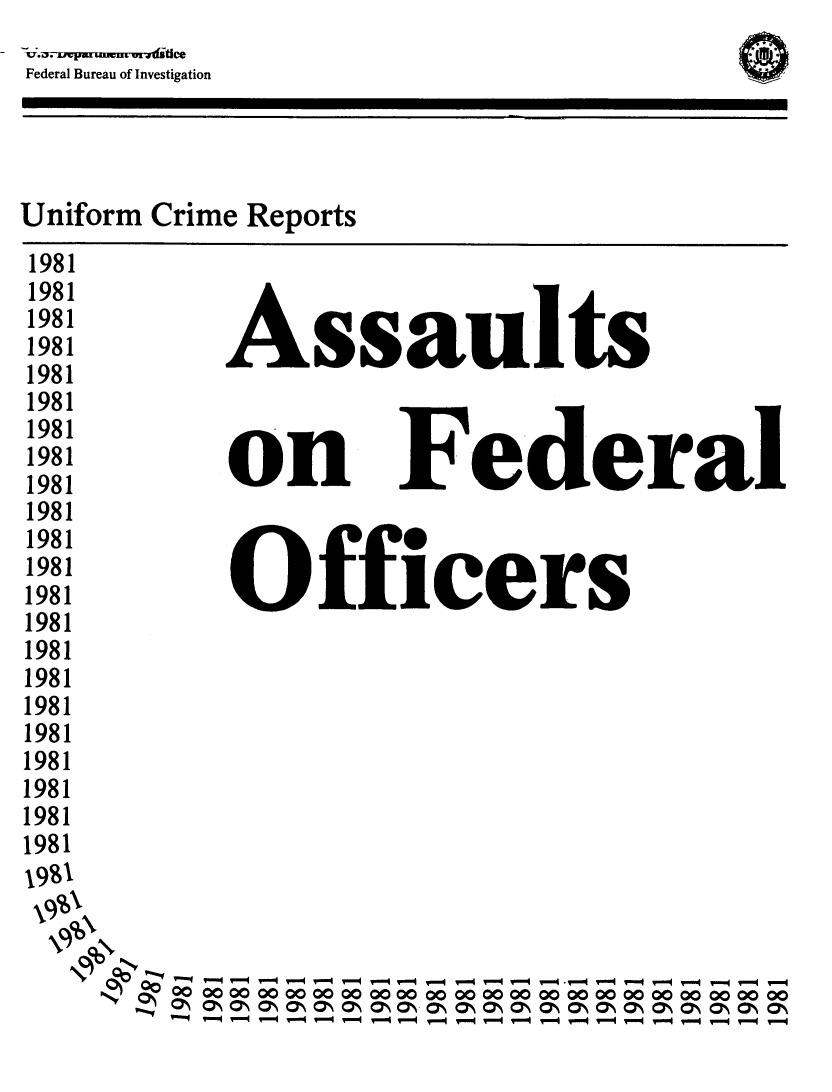 handle is hein.usfed/lwenfoff0014 and id is 1 raw text is: 
NI


Federal Bureau of Investigation


Uniform Crime Reports


Assaults


on


Federal


1981
1981
1981
1981
1981
1981
1981
1981
1981
1981
1981
1981
1981
1981
1981
1981
1981
1981
1981
1981
1981
1981
1991


   Officers












      --------  -  - ---  - --  -
00 4= OOOOOOOo    oooMoo000o0o0o0oooooo 0 *0000C*4
-  - - -7 -7, IO  (O  -O ON- - ON ON ONO-NON- -a  O  7S(N  O  O  O  O



