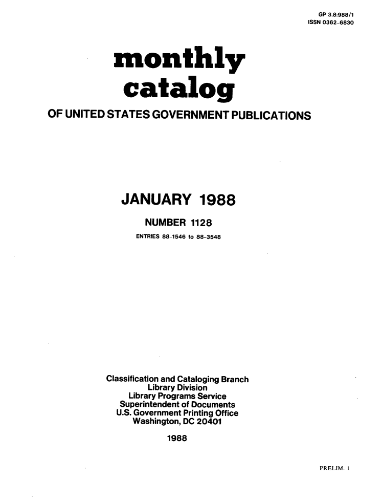 handle is hein.usfed/mnthcat0001 and id is 1 raw text is:   GP 3.8:988/1
ISSN 0362-6830


            monthly


              catalog

OF UNITED  STATES  GOVERNMENT PUBLICATIONS








             JANUARY 1988

                  NUMBER  1128
                ENTRIES 88-1546 to 88-3548














           Classification and Cataloging Branch
                  Library Division
               Library Programs Service
             Superintendent of Documents
             U.S. Government Printing Office
               Washington, DC 20401

                      1988


PRELIM. I


