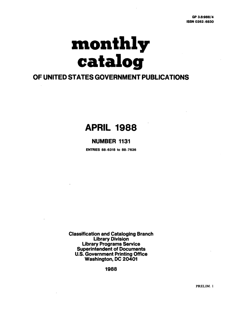 handle is hein.usfed/mnthcat0002 and id is 1 raw text is: 

  GP 3.8:988/4
ISSN 0362-6830


            monthly


              catalog

OF UNITED  STATES  GOVERNMENT PUBLICATIONS







                APRIL 1988

                  NUMBER  1131
                ENTRIES 88-6318 to 88-7636













           Classification and Cataloging Branch
                   Library Division
               Library Programs Service
               Superintendent of Documents
             U.S. Government Printing Office
                Washington, DC 20401
                      1988


PRELIM. I


