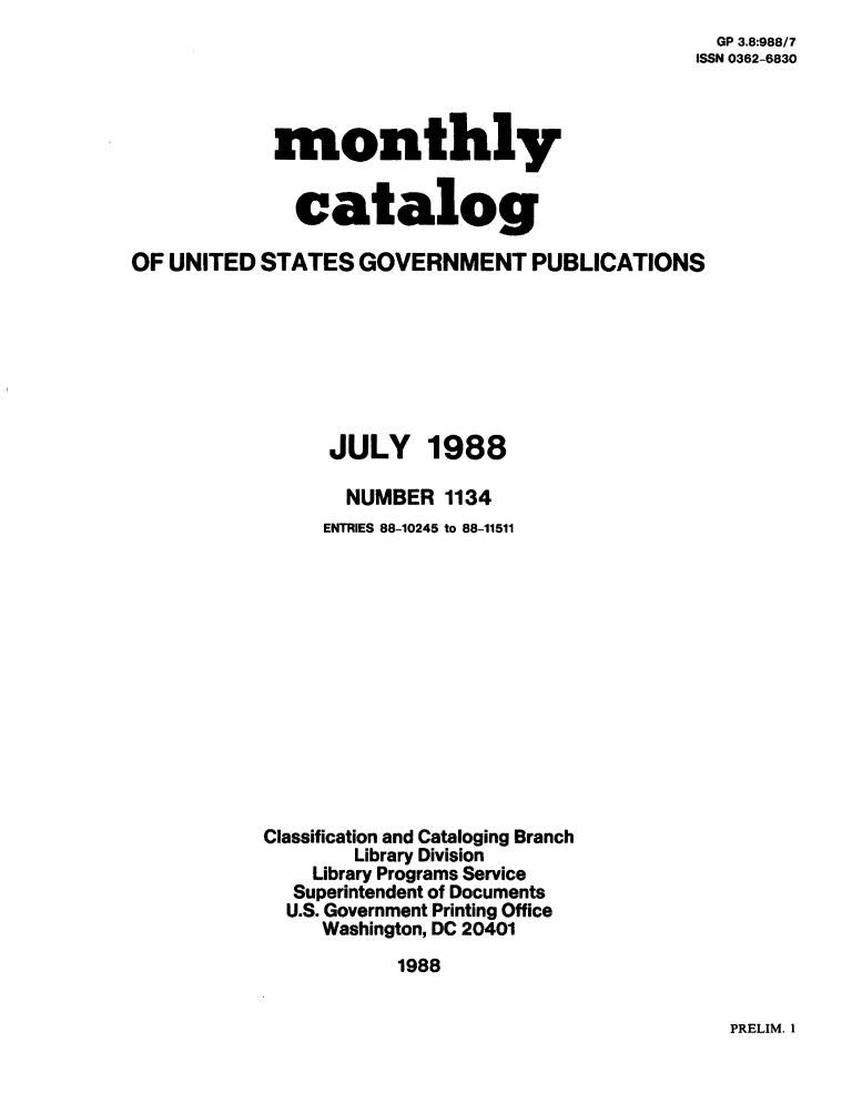 handle is hein.usfed/mnthcat0003 and id is 1 raw text is: 
  GP 3.8:988/7
ISSN 0362-6830


monthly


  catalog


OF UNITED  STATES  GOVERNMENT PUBLICATIONS


JULY


1988


       NUMBER  1134
     ENTRIES 88-10245 to 88-11511













Classification and Cataloging Branch
        Library Division
    Library Programs Service
    Superintendent of Documents
  U.S. Government Printing Office
     Washington, DC 20401
           1988


PRELIM. 1


