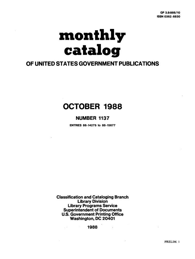 handle is hein.usfed/mnthcat0004 and id is 1 raw text is: 
                                                GP 3.8:988/10
                                                ISSN 0362-6830



            monthly


              catalog

OF UNITED  STATES  GOVERNMENT PUBLICATIONS







             OCTOBER 1988

                  NUMBER  1137
                ENTRIES 88-14275 to 88-15677













           Classification and Cataloging Branch
                  Library Division
               Library Programs Service
             Superintendent of Documents
             U.S. Government Printing Office
                Washington, DC 20401
                      1988


PRELIM. I


