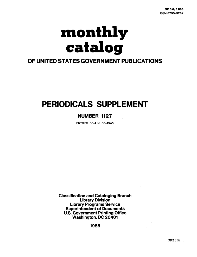 handle is hein.usfed/mnthcat0011 and id is 1 raw text is: 
  GP 3.8/5:988
ISSN 8755-528X


           monthly


             catalog

OF UNITED STATES  GOVERNMENT PUBLICATIONS








     PERIODICALS SUPPLEMENT

                 NUMBER  1127
                 ENTRIES 88-1 to 88-1545













           Classification and Cataloging Branch
                  Library Division
               Library Programs Service
             Superintendent of Documents
             U.S. Government Printing Office
               Washington, DC 20401
                     1988


PRELIM. I


