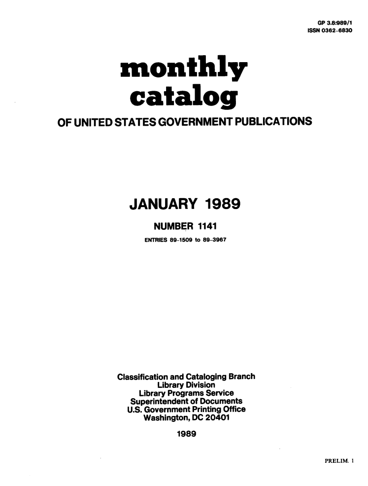 handle is hein.usfed/mnthcat0012 and id is 1 raw text is: 
                                                GP 3.8*-989/1
                                                ISSN 0362-6830



            monthly


            catalog

OF UNITED  STATES  GOVERNMENT PUBLICATIONS







             JANUARY 1989

                  NUMBER  1141
                ENTRIES 89-1509 to 89-3967













           Classification and Cataloging Branch
                   Library Division
               Library Programs Service
               Superintendent of Documents
             U.S. Government Printing Office
                Washington, DC 20401
                      1989


PRELIM. 1


