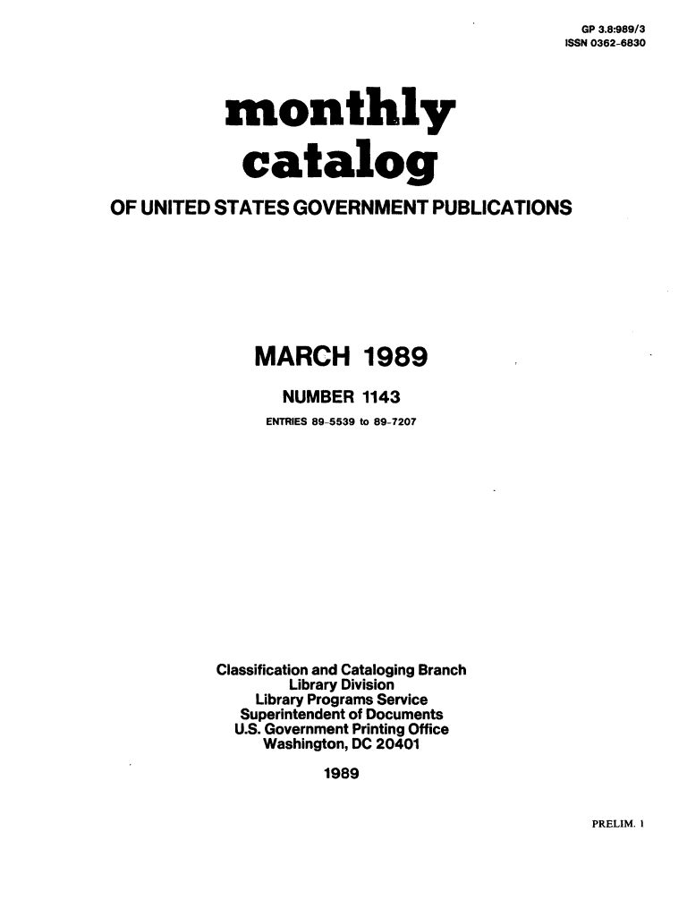 handle is hein.usfed/mnthcat0013 and id is 1 raw text is:   GP 3.8:989/3
ISSN 0362-6830


monthly


  catalog


OF UNITED  STATES  GOVERNMENT PUBLICATIONS








               MARCH 1989

                  NUMBER  1143
                ENTRIES 89-5539 to 89-7207













           Classification and Cataloging Branch
                  Library Division
               Library Programs Service
             Superintendent of Documents
             U.S. Government Printing Office
                Washington, DC 20401
                      1989


PRELIM. I


