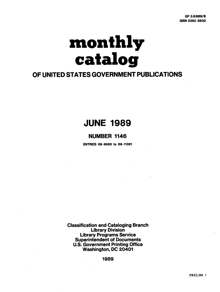 handle is hein.usfed/mnthcat0014 and id is 1 raw text is: 

  GP 3.8*989/6
ISSN 0362-6830


monthly


  catalog


OF UNITED  STATES  GOVERNMENT PUBLICATIONS







                 JUNE 1989

                 NUMBER   1146
                 ENTRIES 89-9668 to 89-11081













           Classification and Cataloging Branch
                   Library Division
               Library Programs Service
               Superintendent of Documents
             U.S. Government Printing Office
                Washington, DC 20401
                       1989


PRELIM. 1


