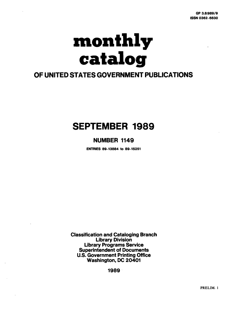 handle is hein.usfed/mnthcat0015 and id is 1 raw text is: 
  GP 3.8-989/9
ISSN 0362-6830


monthly


  catalog


OF UNITED  STATES  GOVERNMENT PUBLICATIONS








            SEPTEMBER 1989

                  NUMBER  1149
                ENTRIES 89-13884 to 89-15251













           Classification and Cataloging Branch
                  Library Division
               Library Programs Service
             Superintendent of Documents
             U.S. Government Printing Office
                Washington, DC 20401
                      1989


PRELIM. I


