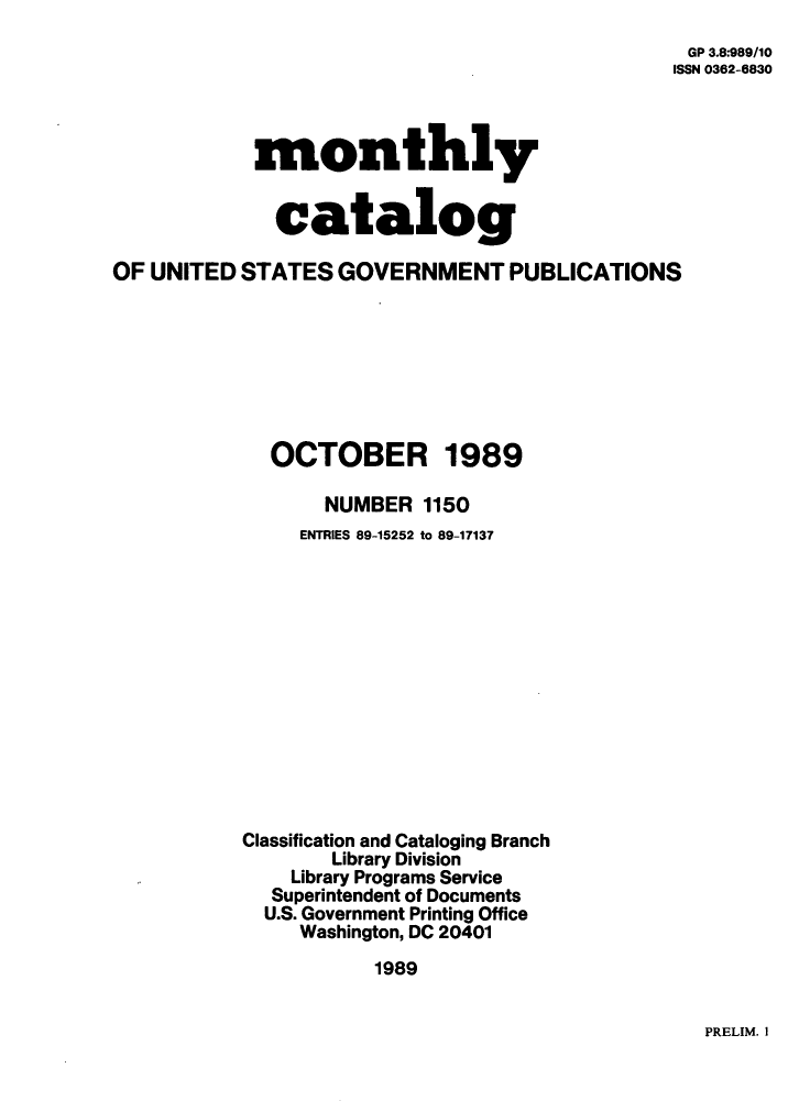 handle is hein.usfed/mnthcat0016 and id is 1 raw text is: 
GP 3.8:989/10
ISSN 0362-6830


monthly


  catalog


OF UNITED  STATES  GOVERNMENT PUBLICATIONS








             OCTOBER 1989

                  NUMBER  1150
                ENTRIES 89-15252 to 89-17137













           Classification and Cataloging Branch
                  Library Division
               Library Programs Service
             Superintendent of Documents
             U.S. Government Printing Office
                Washington, DC 20401
                      1989


PRELIM. I


