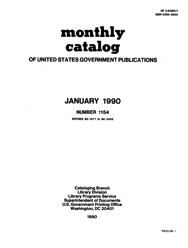 handle is hein.usfed/mnthcat0024 and id is 1 raw text is: 
  GP 3.8*990/1
ISSN 0362-6830


            monthly


            catalog

OF UNITED STATES  GOVERNMENT PUBLICATIONS








             JANUARY 1990

                 NUMBER  1154
                 ENTRIES 90-1577 to 90-3455













                 Cataloging Branch
                 Library Division
              Library Programs Service
              Superintendent of Documents
            U.S. Government Printing Office
               Washington, DC 20401
                     1990


PRELIM. 1


