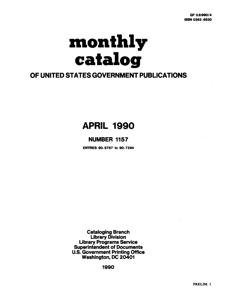 handle is hein.usfed/mnthcat0025 and id is 1 raw text is: 
  GP 3.8*990/4
ISSN 0362-6830


monthly


  catalog


OF UNITED  STATES  GOVERNMENT PUBLICATIONS







                APRIL 1990

                  NUMBER  1157
                ENTRIES 90-5767 to 90-7294













                Cataloging Branch
                  Library Division
               Library Programs Service
             Superintendent of Documents
             U.S. Government Printing Office
               Washington, DC 20401
                      1990


PRELIM. I


