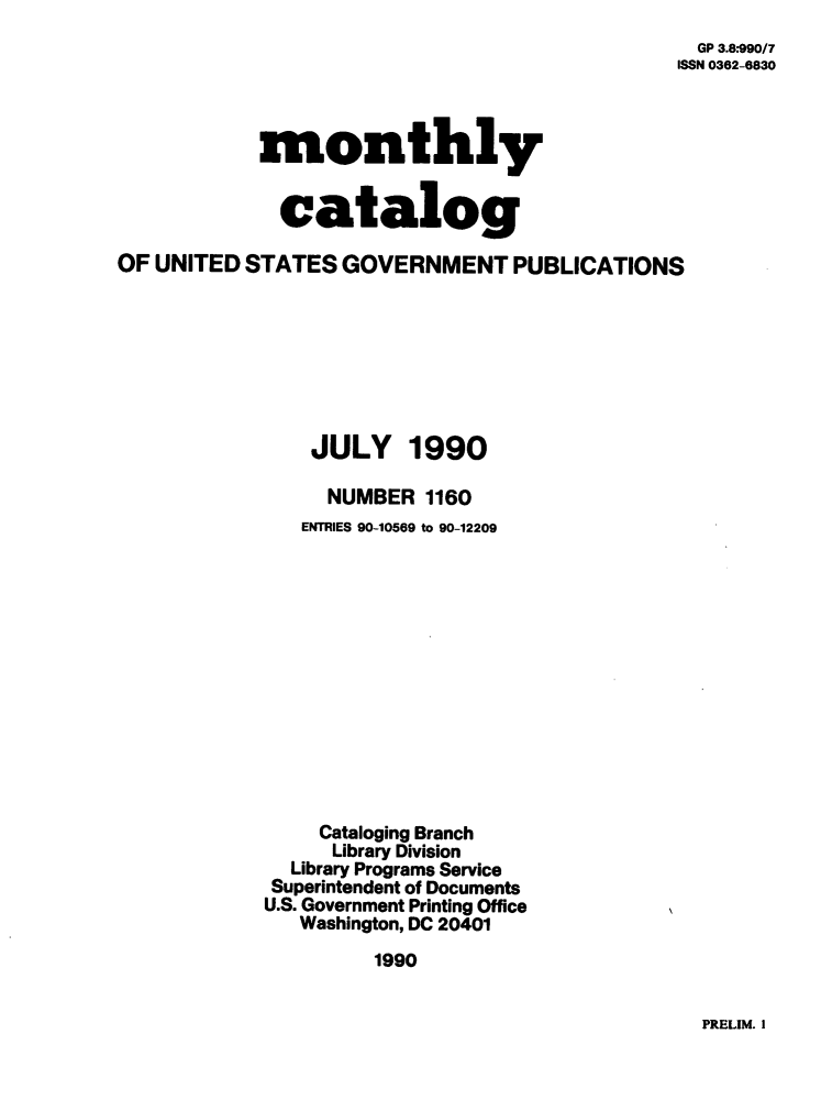 handle is hein.usfed/mnthcat0026 and id is 1 raw text is: 
  GP 3.8.990/7
ISSN 0362-6830


            monthly


              catalog

OF UNITED  STATES  GOVERNMENT PUBLICATIONS


JULY


1990


     NUMBER  1160
   ENTRIES 90-10569 to 90-12209













     Cataloging Branch
     Library Division
  Library Programs Service
  Superintendent of Documents
U.S. Government Printing Office
   Washington, DC 20401

         1990


PRELIM. I


