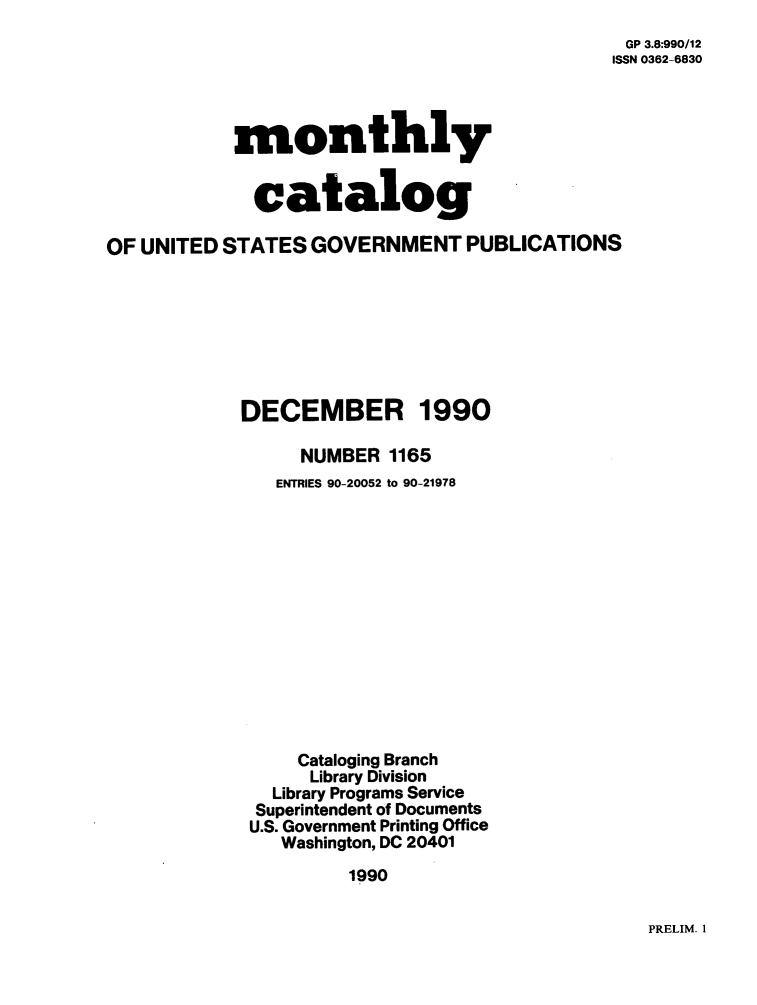 handle is hein.usfed/mnthcat0028 and id is 1 raw text is: 
GP 3.8:990/12
ISSN 0362-6830


            monthly


            catalog

OF UNITED STATES  GOVERNMENT PUBLICATIONS








            DECEMBER 1990

                  NUMBER  1165
               ENTRIES 90-20052 to 90-21978














                 Cataloging Branch
                 Library Division
               Library Programs Service
             Superintendent of Documents
             U.S. Government Printing Office
                Washington, DC 20401

                      1990


PRELIM. 1


