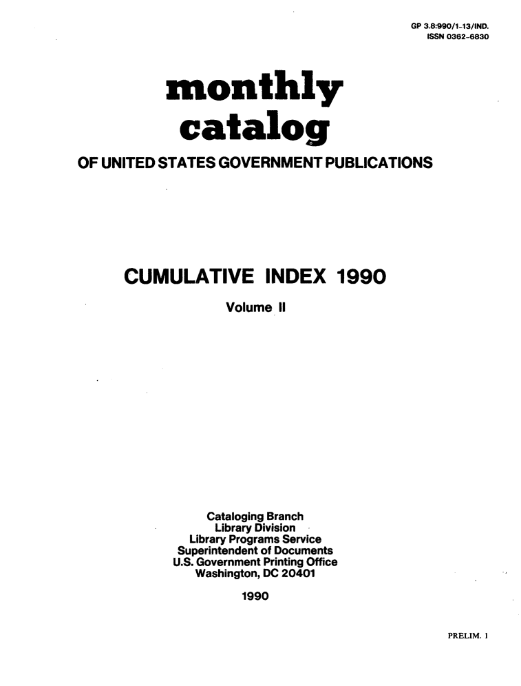handle is hein.usfed/mnthcat0030 and id is 1 raw text is: 
GP 3.8:990/1-13/IND.
  ISSN 0362-6830


monthly


  catalog


OF UNITED STATES  GOVERNMENT   PUBLICATIONS


CUMULATIVE INDEX


1990


       Volume 11















    Cataloging Branch
    Library Division
  Library Programs Service
  Superintendent of Documents
U.S. Government Printing Office
   Washington, DC 20401
         1990


PRELIM. I


