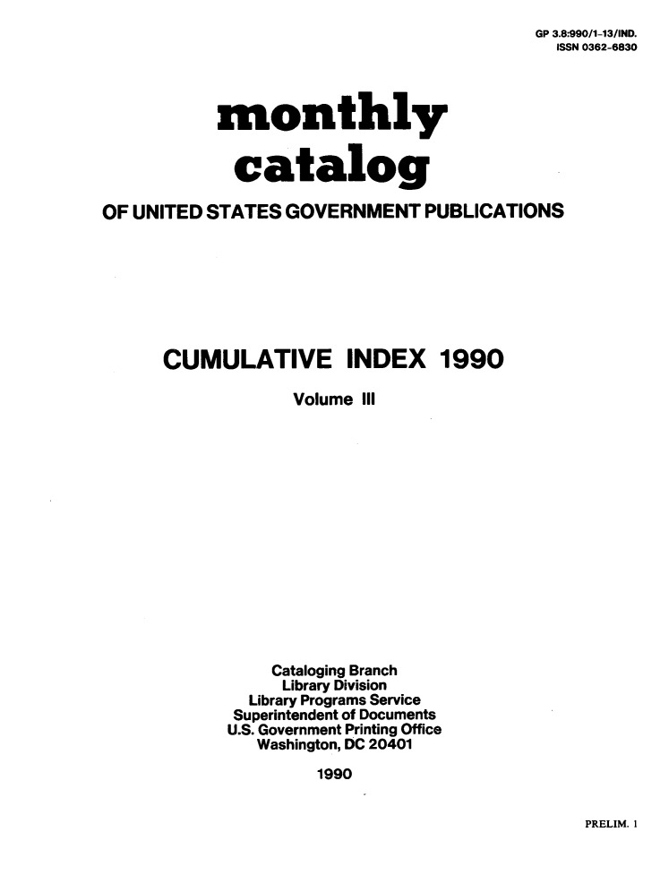 handle is hein.usfed/mnthcat0031 and id is 1 raw text is: 
GP 3.8:990/1-13/IND.
  ISSN 0362-6830


           monthly


             catalog

OF UNITED STATES  GOVERNMENT   PUBLICATIONS








      CUMULATIVE INDEX 1990

                  Volume III















                Cataloging Branch
                Library Division
              Library Programs Service
              Superintendent of Documents
            U.S. Government Printing Office
               Washington, DC 20401

                     1990


PRELIM. I


