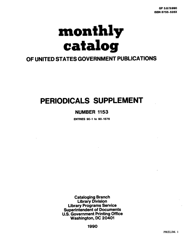handle is hein.usfed/mnthcat0034 and id is 1 raw text is:   GP 3.8/5:990
ISSN 8755-528X


           monthly


             catalog

OF UNITED STATES  GOVERNMENT   PUBLICATIONS







     PERIODICALS SUPPLEMENT

                 NUMBER 1153
                 ENTRIES 90-1 to 90-1576















                 Cataloging Branch
                 Library Division
              Library Programs Service
              Superintendent of Documents
            U.S. Government Printing Office
               Washington, DC 20401
                     1990


PRELIM. 1


