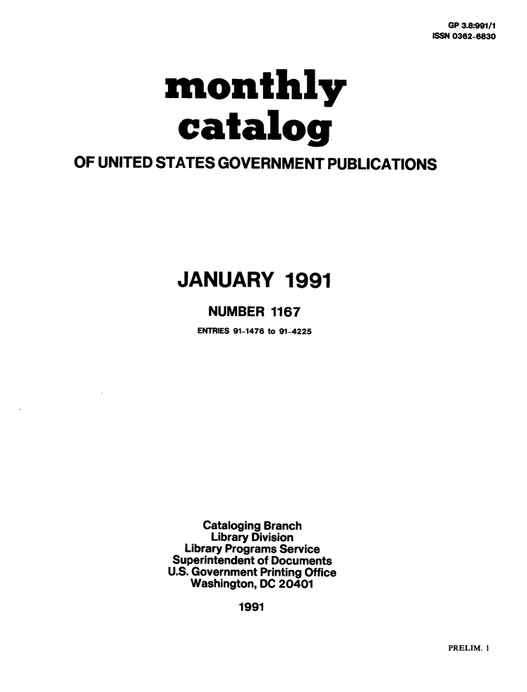 handle is hein.usfed/mnthcat0035 and id is 1 raw text is: 
  GP 3.8-991/I
ISSN 0362-6830


            monthly


            catalog

OF UNITED STATES  GOVERNMENT PUBLICATIONS








             JANUARY 1991

                 NUMBER  1167
                 ENTRIES 91-1476 to 91-4225













                 Cataloging Branch
                 Library Division
              Library Programs Service
              Superintendent of Documents
            U.S. Government Printing Office
               Washington, DC 20401

                     1991


PRELIM. 1


