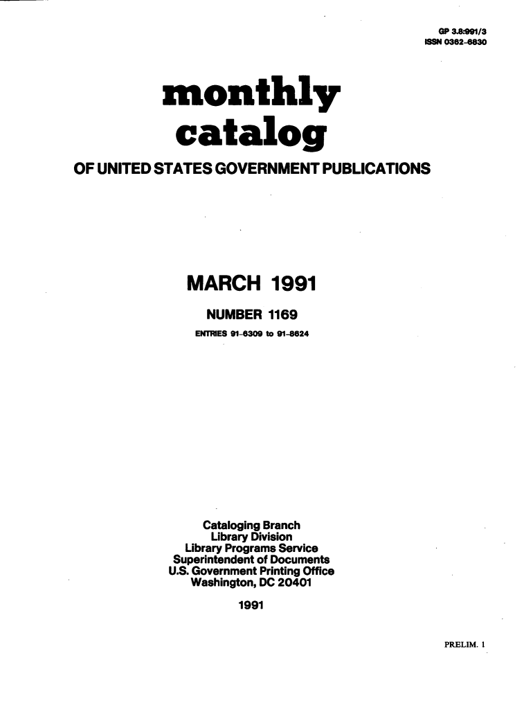 handle is hein.usfed/mnthcat0036 and id is 1 raw text is: 
  GP 3.8:991/3
ISSN 0362-6830


            monthly


            catalog

OF UNITED STATES  GOVERNMENT PUBLICATIONS







               MARCH 1991

                 NUMBER  1169
                 ENTRIES 91-6309 to 91-8624













                 Cataloging Branch
                 Library Division
               Library Programs Service
             Superintendent of Documents
             U.S. Government Printing Office
               Washington, DC 20401
                     1991


PRELIM. I


