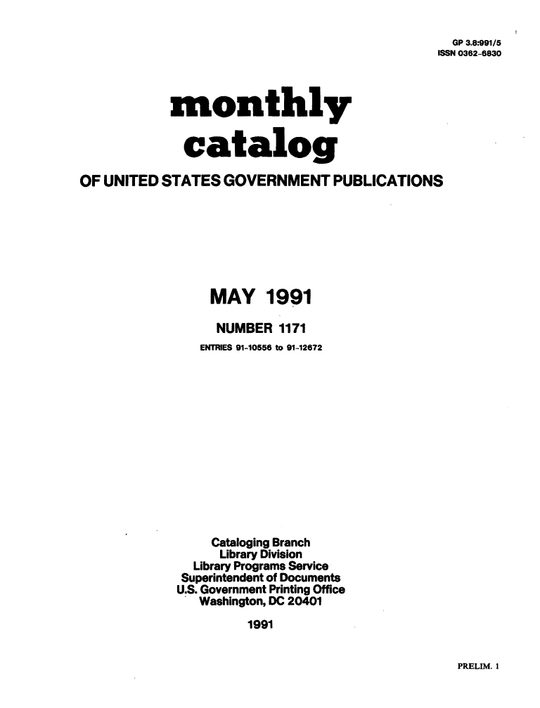 handle is hein.usfed/mnthcat0037 and id is 1 raw text is: 

  GP 3.8:991/5
ISSN 0362-6830


            monthly


              catalog

OF UNITED  STATES  GOVERNMENT PUBLICATIONS







                 MAY 1991

                 NUMBER   1171
                 ENTRIES 91-10556 to 91-12672













                 Cataloging Branch
                 Library Division
               Library Programs Service
             Superintendent of Documents
             U.S. Government Printing Office
                Washington, DC 20401
                      1991


PRELIM. 1


