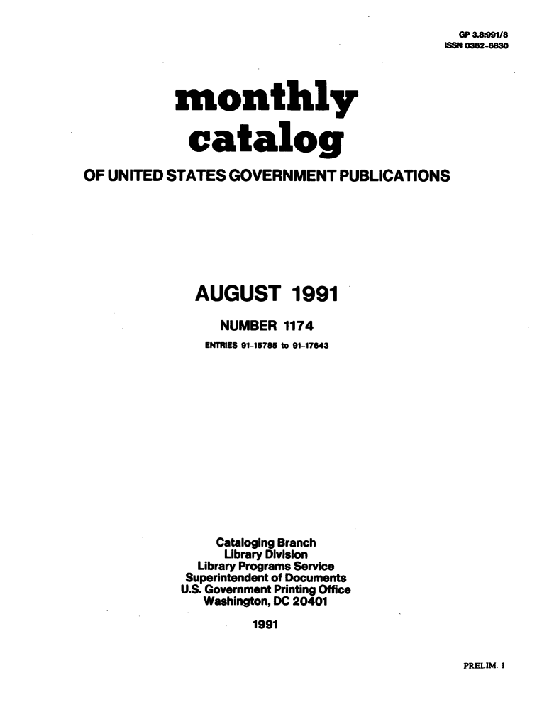 handle is hein.usfed/mnthcat0038 and id is 1 raw text is: 
  GP 3.8991/8
ISSN 0362-6830


monthly


  catalog


OF UNITED  STATES GOVERNMENT PUBLICATIONS








              AUGUST 1991

                 NUMBER  1174
               ENTRIES 91-15785 to 91-17643













                 Cataloging Branch
                 Library Division
               Library Programs Service
             Superintendent of Documents
             U.S. Government Printing Office
               Washington, DC 20401
                      1991


PRELIM. I


