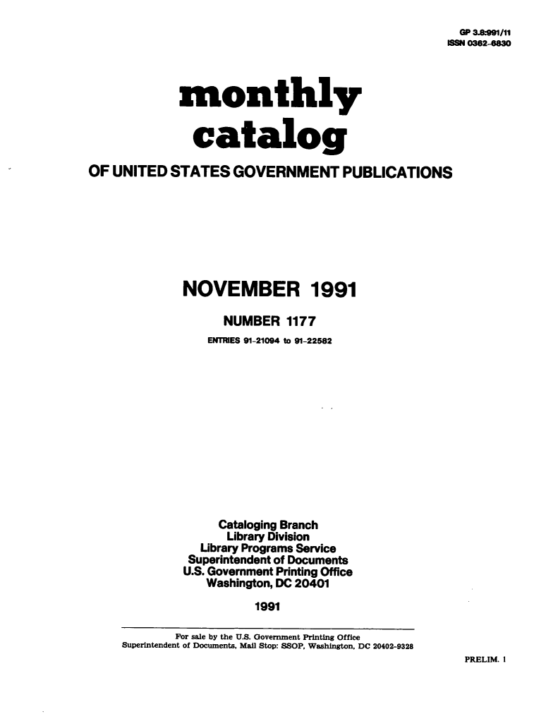 handle is hein.usfed/mnthcat0039 and id is 1 raw text is: 
  GP 3.*991/11
188N 0382-6830


             monthly


               catalog

OF  UNITED  STATES   GOVERNMENT PUBLICATIONS








              NOVEMBER 1991

                    NUMBER   1177
                 ENTRIES 91-21094 to 91-22582












                   Cataloging Branch
                   Library Division
                Library Programs Service
              Superintendent of Documents
              U.S. Government Printing Office
                 Washington, DC 20401
                        1991

             For sale by the U.S. Government Printing Office
     Superintendent of Documents, Mail Stop: SSOP, Washington, DC 20402-9328


PRELIM. I


