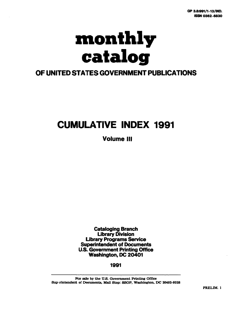 handle is hein.usfed/mnthcat0042 and id is 1 raw text is: 
OP 3AkOMl1-13IND.
  SNM 0362-6830


monthly


  catalog


OF UNITED   STATES  GOVERNMENT PUBLICATIONS








       CUMULATIVE INDEX 1991

                     Volume  III














                   Cataloging Branch
                   Ubrary Division
                Ubrary Programs Service
              Superintendent of Documents
              U.S. Government Printing Office
                 Washington, DC 20401
                        1991

             Por sale by the U.S. Government Printing Office
     Suprintendent of Documents, Mail Stop: SSOP, Washington. DC 20402-9328


PRELIM. I


