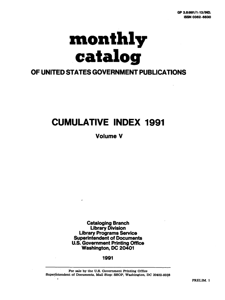 handle is hein.usfed/mnthcat0044 and id is 1 raw text is: 
GP 3.8-91/1-13IND.
  ISSN 0362-6830


monthly


  catalog


OF UNITED   STATES  GOVERNMENT PUBLICATIONS








       CUMULATIVE INDEX 1991

                     Volume  V














                  Cataloging Branch
                    Library Division
                Library Programs Service
              Superintendent of Documents
              U.S. Government Printing Office
                 Washington, DC 20401
                        1991

            For sale by the U.S. Government Printing Office
     Superintendent of Documents, Mail Stop: SSOP, Washington, DC 20402-9328


PRELIM. I


