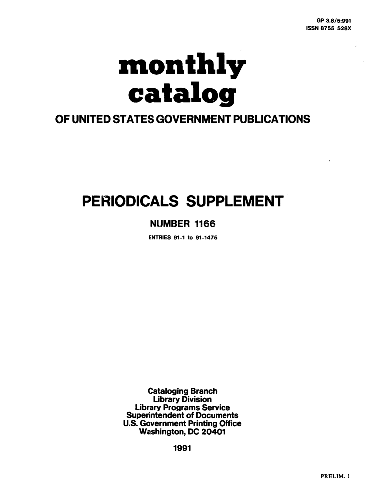 handle is hein.usfed/mnthcat0045 and id is 1 raw text is: 
  GP 3.8/5:991
ISSN 8755-528X


monthly


  catalog


OF UNITED STATES  GOVERNMENT   PUBLICATIONS








     PERIODICALS SUPPLEMENT

                 NUMBER 1166
                 ENTRIES 91-1 to 91-1475















                 Cataloging Branch
                 Library Division
              Library Programs Service
            Superintendent of Documents
            U.S. Government Printing Office
               Washington, DC 20401
                     1991


PRELIM. I


