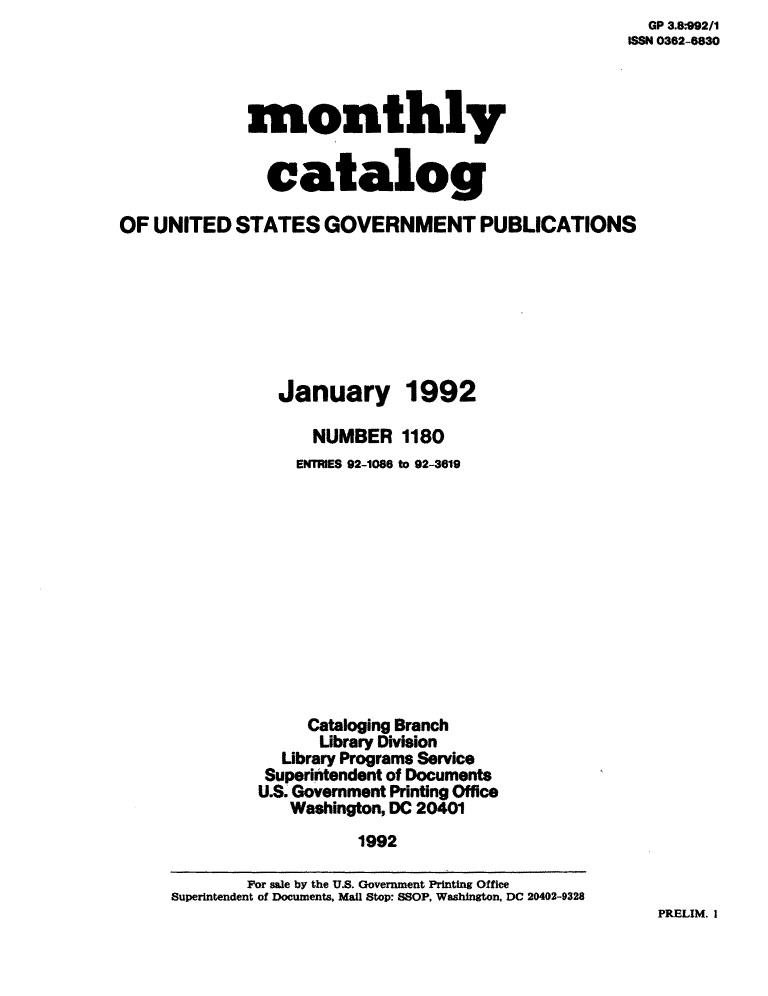 handle is hein.usfed/mnthcat0046 and id is 1 raw text is:   GP 3.8:992/1
ISSN 0362-8830


             monthly


               catalog

OF  UNITED  STATES   GOVERNMENT PUBLICATIONS


January


1992


      NUMBER   1180
    ENTRIES 92-1086 to 92-3619












    Cataloging Branch
      Library Division
  Library Programs Service
  Superintendent of Documents
U.S. Government Printing Office
   Washington, DC 20401
          1992


PRELIM. I


        For sale by the U.S. Government Printing Office
Superintendent of Documents. Mail Stop: SSOP, Washington, DC 20402-9328


