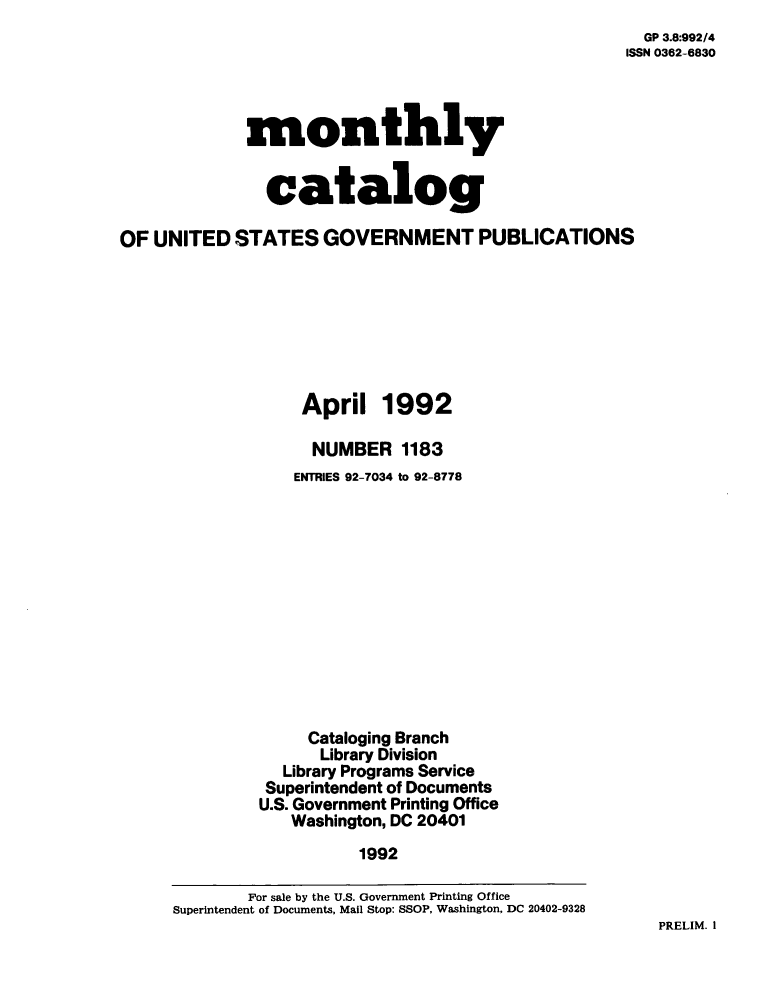 handle is hein.usfed/mnthcat0047 and id is 1 raw text is: 
  GP 3.8:992/4
ISSN 0362-6830


monthly


  catalog


OF  UNITED  STATES   GOVERNMENT PUBLICATIONS








                   April   1992

                   NUMBER 1183
                   ENTRIES 92-7034 to 92-8778













                   Cataloging Branch
                     Library Division
                 Library Programs Service
               Superintendent of Documents
               U.S. Government Printing Office
                  Washington, DC 20401

                         1992

             For sale by the U.S. Government Printing Office
      Superintendent of Documents, Mail Stop: SSOP, Washington, DC 20402-9328


PRELIM. I


