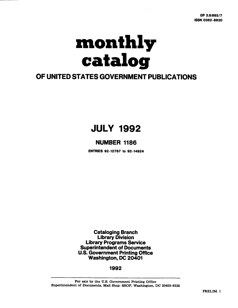 handle is hein.usfed/mnthcat0048 and id is 1 raw text is: 
  GP 3.8*992/7
ISSN 0362-6830


monthly


  catalog


OF  UNITED  STATES   GOVERNMENT PUBLICATIONS








                  JULY 1992

                    NUMBER   1186
                 ENTRIES 92-12767 to 92-14924












                   Cataloging Branch
                     Library Division
                 Library Programs Service
               Superintendent of Documents
               U.S. Government Printing Office
                 Washington, DC 20401
                         1992

             For sale by the U.S. Government Printing Office
     Superintendent of Documents, Mall Stop: SSOP, Washington, DC 20402-9328


PRELIM. 1


