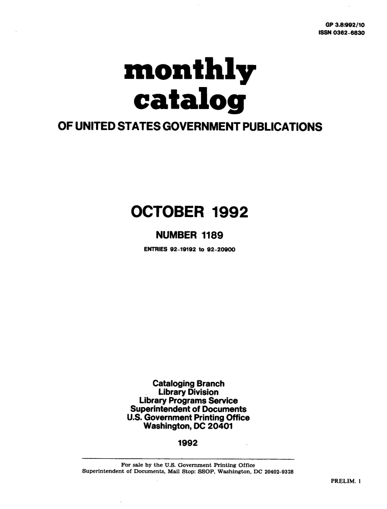 handle is hein.usfed/mnthcat0050 and id is 1 raw text is: 
GP 3.8*992/10
ISSN 0362-6830


             monthly


               catalog

OF  UNITED  STATES   GOVERNMENT PUBLICATIONS








               OCTOBER 1992

                    NUMBER   1189
                 ENTRIES 92-19192 to 92-20900












                   Cataloging Branch
                   Library Division
                Library Programs Service
                Superintendent of Documents
              U.S. Government Printing Office
                 Washington, DC 20401
                        1992

             For sale by the U.S. Government Printing Office
     Superintendent of Documents, Mail Stop: SSOP, Washington, DC 20402-9328


PRELIM. I


