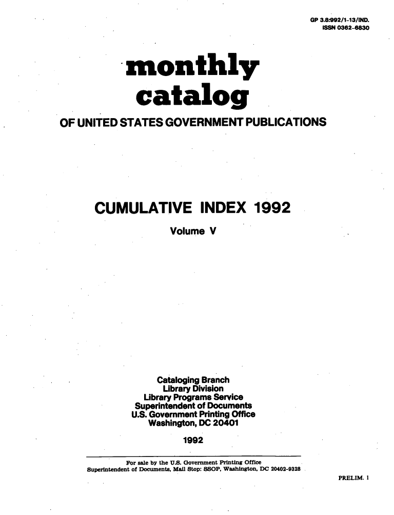 handle is hein.usfed/mnthcat0053 and id is 1 raw text is: 
GP 3.8:992/1-13/IND.
  ISSN 0362-6830


            -monthly


               catalog

OF UNITED   STATES  GOVERNMENT PUBLICATIONS








       CUMULATIVE INDEX 1992

                     Volume  V














                   Cataloging Branch
                   Library Division
                Library Programs Service
              Superintendent of Documents
              U.S. Government Printing Office
                 Washington, DC 20401
                        1992

             For sale by the U.S. Government Printing Office
     Superintendent of Documents, Mal Stop: SSOP, Washington, DC 20402-9328


PRELIM. 1


