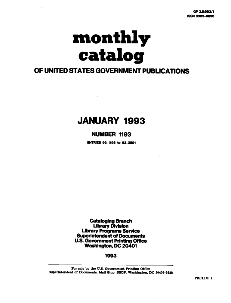 handle is hein.usfed/mnthcat0055 and id is 1 raw text is: 
  OP 8.993/1
188 0362-6830


             monthly


               catalog

OF UNITED   STATES   GOVERNMENT PUBLICATIONS







               JANUARY 1993

                   NUMBER   1193
                   ENINES 93-1195 to 93-3591












                   Cataloging Branch
                   Ubrary Division
                Ubrary Programs Service
              Superintendent of Documents
              U.S. Government Printing Office
                 Washington, DC 20401
                        1993

            For sale by the U.S. Government Printing Office
     Superintendent of Documents, Mall Stop: SSOP, Washington, DC 20402-9328


PRELIM. I


