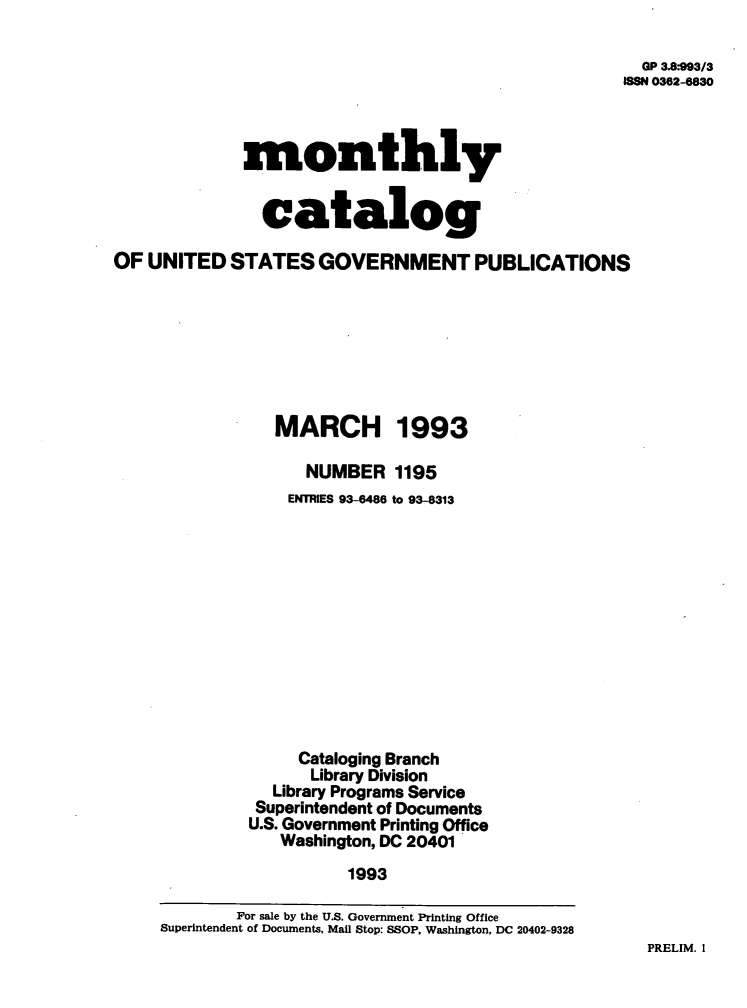 handle is hein.usfed/mnthcat0056 and id is 1 raw text is: 

  OP 3.8:993/3
ISSN 0362-6830


             monthly


               catalog

OF  UNITED  STATES   GOVERNMENT PUBLICATIONS








                 MARCH 1993

                    NUMBER   1195
                  ENTRIES 93-6486 to 93-8313












                  Cataloging Branch
                    Library Division
                Library Programs Service
                Superintendent of Documents
              U.S. Government Printing Office
                 Washington, DC 20401
                        1993


PRELIM. I


        For sale by the U.S. Government Printing Office
Superintendent of Documents, Mail Stop: SSOP, Washington, DC 20402-9328


