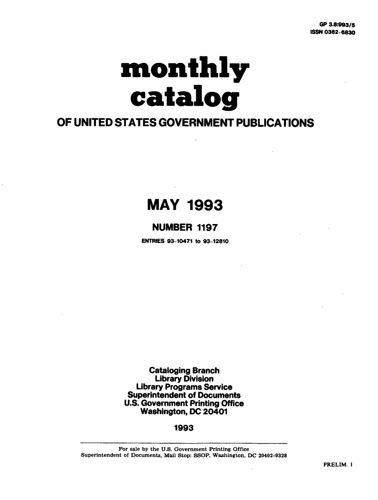 handle is hein.usfed/mnthcat0057 and id is 1 raw text is: 
  GP 3.8*993/5
ISSN 0362-8830


             monthly


               catalog

OF  UNITED  STATES   GOVERNMENT PUBLICATIONS








                   MAY 1993

                   NUMBER 1197
                   ENTRIES 93-10471 to 93-12810













                   Cataloging Branch
                     Library Division
                 Library Programs Service
               Superintendent of Documents
               U.S. Government Printing Office
                 Washington, DC 20401

                        1993

             For sale by the U.S. Government Printing Office
     Superintendent of Documents, Mail Stop: SSOP, Washington, DC 20402-9328


PRELIM. I



